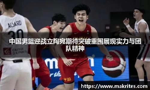 中国男篮迎战立陶宛期待突破重围展现实力与团队精神